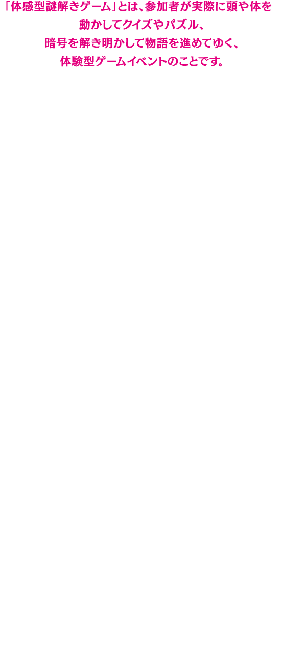 「体感型謎解きゲーム」とは、参加者が実際に頭や体を動かしてクイズやパズル、暗号を解き明かして物語を進めてゆく、体験型ゲームイベントのことです。