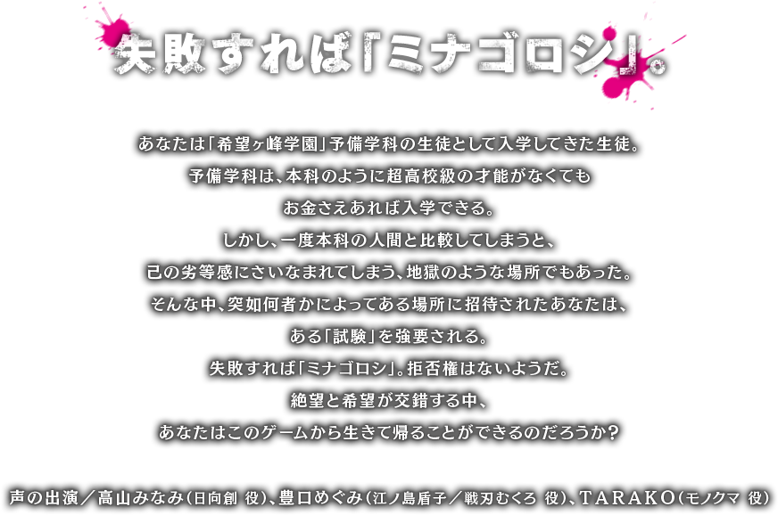 失敗すれば「ミナゴロシ」。あなたは「希望ヶ峰学園」予備学科の生徒として入学してきた生徒。予備学科は、本科のように超高校級の才能がなくてもお金さえあれば入学できる。しかし、一度本科の人間と比較してしまうと、己の劣等感にさいなまれてしまう、地獄のような場所でもあった。そんな中、突如何者かによってある場所に招待されたあなたは、ある「試験」を強要される。失敗すれば「ミナゴロシ」。拒否権はないようだ。絶望と希望が交錯する中、あなたはこのゲームから生きて帰ることができるのだろうか？