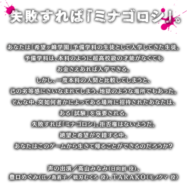 失敗すれば「ミナゴロシ」。あなたは「希望ヶ峰学園」予備学科の生徒として入学してきた生徒。予備学科は、本科のように超高校級の才能がなくてもお金さえあれば入学できる。しかし、一度本科の人間と比較してしまうと、己の劣等感にさいなまれてしまう、地獄のような場所でもあった。そんな中、突如何者かによってある場所に招待されたあなたは、ある「試験」を強要される。失敗すれば「ミナゴロシ」。拒否権はないようだ。絶望と希望が交錯する中、あなたはこのゲームから生きて帰ることができるのだろうか？