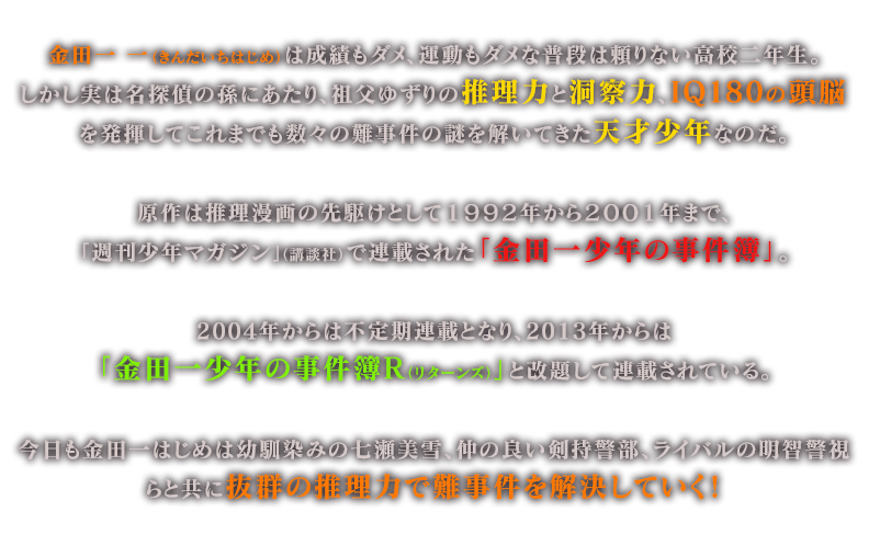 金田一 一（きんだいちはじめ）は成績もダメ、運動もダメな普段は頼りない高校二年生。しかし実は名探偵の孫にあたり、祖父ゆずりの推理力と洞察力、IQ180の頭脳を発揮してこれまでも数々の難事件の謎を解いてきた天才少年なのだ。原作は推理漫画の先駆けとして１９９２年から２００１年まで、「週刊少年マガジン」（講談社）で連載された「金田一少年の事件簿」。2004年からは不定期連載となり、2013年からは「金田一少年の事件簿Ｒ（リターンズ）」と改題して連載されている。今日も金田一はじめは幼馴染みの七瀬美雪、仲の良い剣持警部、ライバルの明智警視らと共に抜群の推理力で難事件を解決していく！