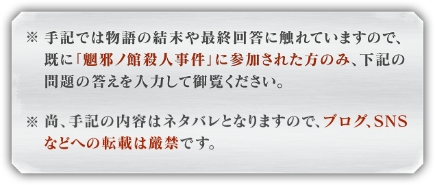 ※手記では物語の結末や最終回答に触れていますので、既に「魍邪ノ館殺人事件」に参加された方のみ、下記の問題の答えを入力して御覧ください。※尚、手記の内容はネタバレとなりますので、ブログ、SNSなどへの転載は厳禁です。