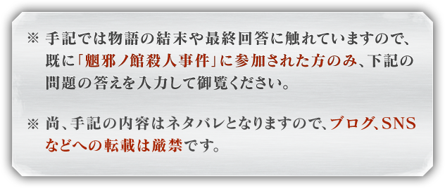 ※手記では物語の結末や最終回答に触れていますので、既に「魍邪ノ館殺人事件」に参加された方のみ、下記の問題の答えを入力して御覧ください。※尚、手記の内容はネタバレとなりますので、ブログ、SNSなどへの転載は厳禁です。