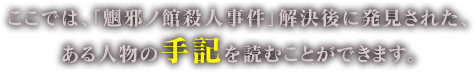 ここでは、「魍邪ノ館殺人事件」解決後に発見された、
ある人物の手記を読むことができます。