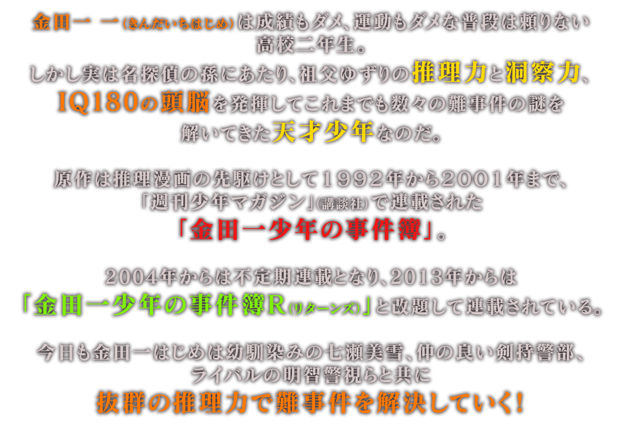 金田一 一（きんだいちはじめ）は成績もダメ、運動もダメな普段は頼りない高校二年生。しかし実は名探偵の孫にあたり、祖父ゆずりの推理力と洞察力、IQ180の頭脳を発揮してこれまでも数々の難事件の謎を解いてきた天才少年なのだ。原作は推理漫画の先駆けとして１９９２年から２００１年まで、「週刊少年マガジン」（講談社）で連載された「金田一少年の事件簿」。2004年からは不定期連載となり、2013年からは「金田一少年の事件簿Ｒ（リターンズ）」と改題して連載されている。今日も金田一はじめは幼馴染みの七瀬美雪、仲の良い剣持警部、ライバルの明智警視らと共に抜群の推理力で難事件を解決していく！