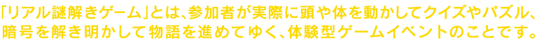 「リアル謎解きゲーム」とは、参加者が実際に頭や体を動かしてクイズやパズル、暗号を解き明かして物語を進めてゆく、体験型ゲームイベントのことです。