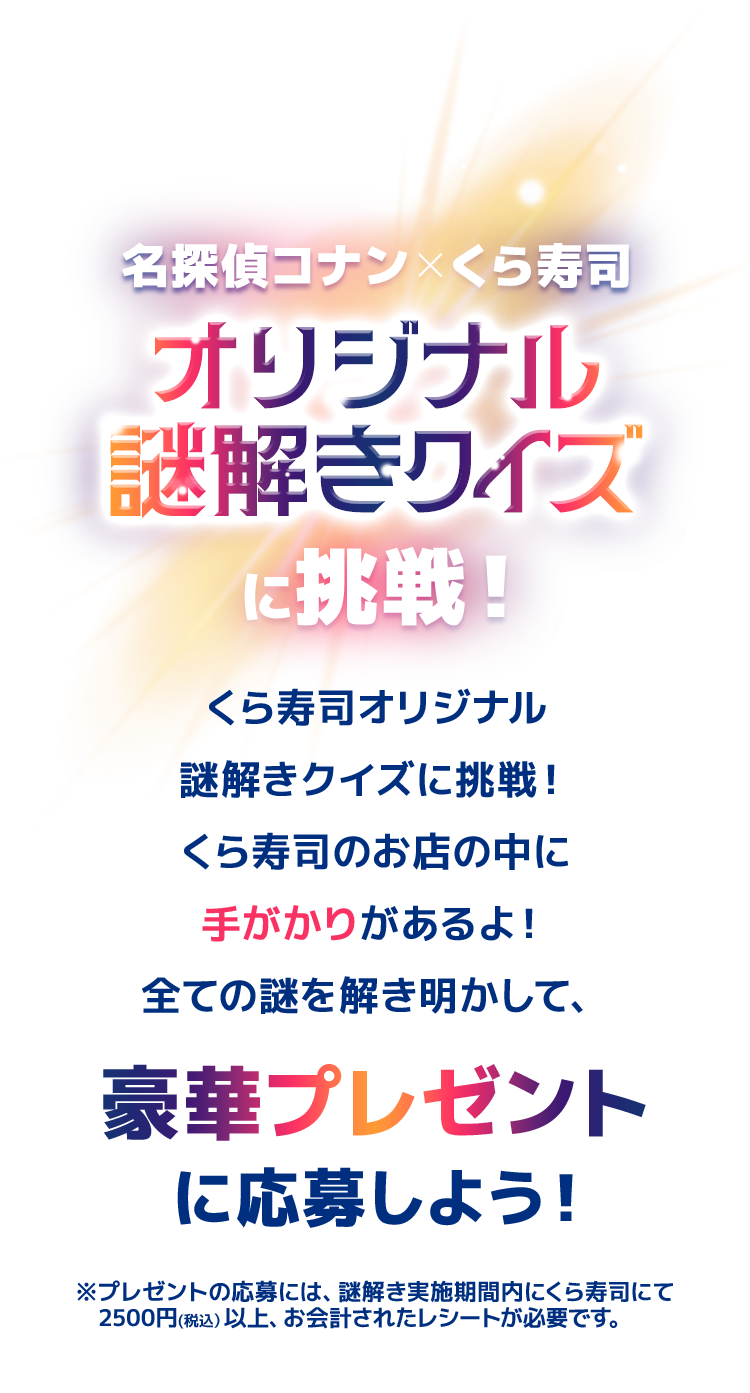 名探偵コナン×くら寿司オリジナル謎解きクイズに挑戦！くら寿司が作った、謎解きクイズに挑戦！くら寿司のお店にしかない手がかりがあるよ！コナン君たちと一緒に、すべての謎を解き明かして豪華プレゼントに応募しよう！