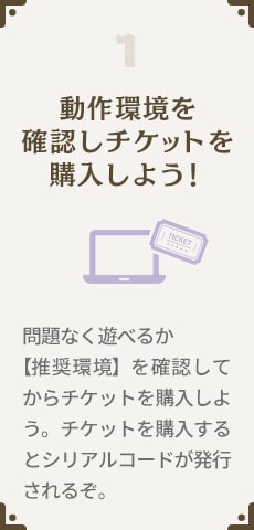 1.動作環境を確認しチケットを購入しよう！問題なく遊べるか【推奨環境】を確認してからチケットを購入しよう。チケットを購入するとシリアルコードが発行されるぞ。