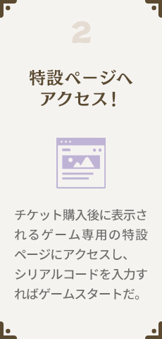 2.特設ページへアクセス！チケット購入後に表示されるゲーム専用の特設ページにアクセスし、シリアルコードを入力すればゲームスタートだ。