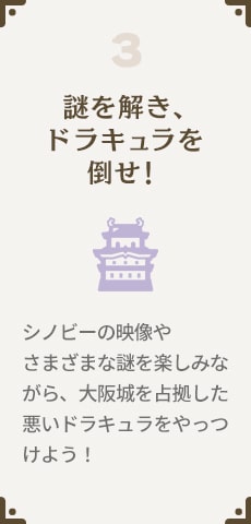 3.謎を解き、ドラキュラを倒せ！シノビーの映像やさまざまな謎を楽しみながら、大阪城を占拠した悪いドラキュラをやっつけよう！