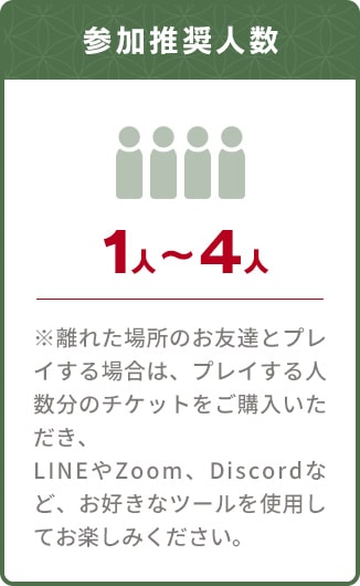 参加推奨人数 １人〜４人／※離れた場所のお友達とプレイする場合は、プレイする人数分のチケットをご購入いただき、LINEやZoom、Discordなど、お好きなツールを使用してお楽しみください。