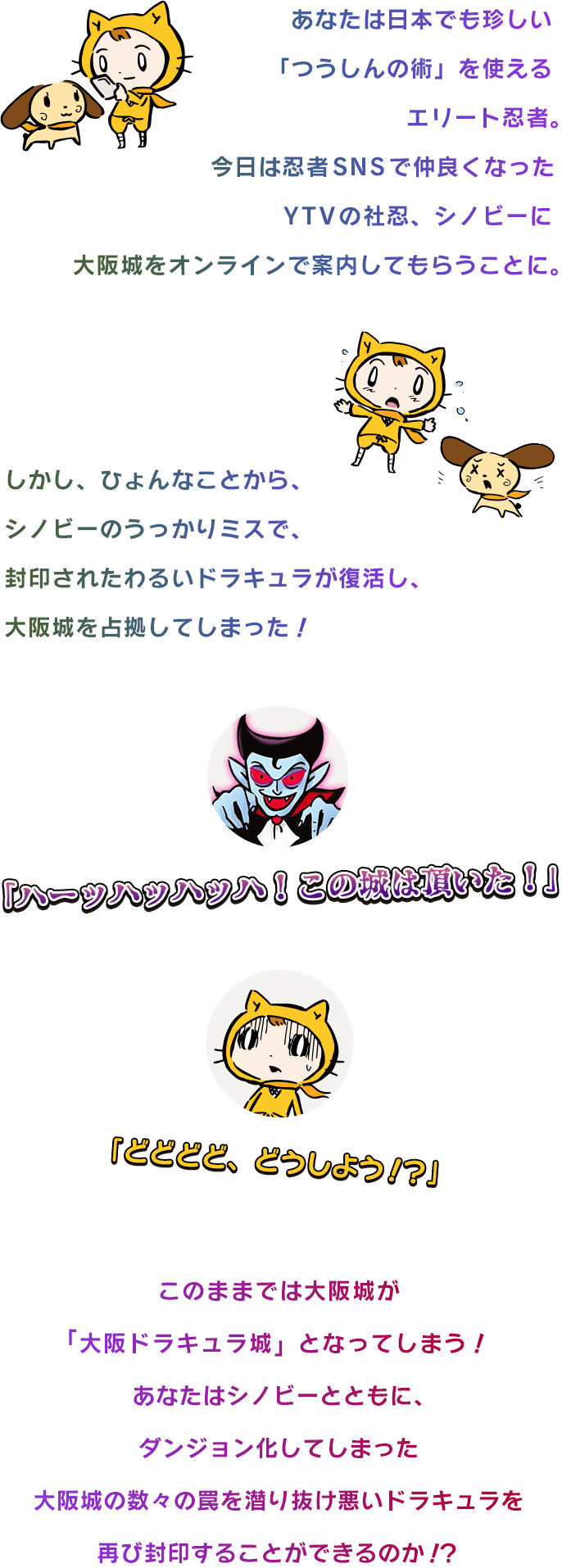 あなたは日本でも珍しい「つうしんの術」を使えるエリート忍者。今日は忍者SNSで仲良くなったYTVの社忍、シノビーに大阪城をオンラインで案内してもらうことに。しかし、ひょんなことから、シノビーのうっかりミスで、封印されたわるいドラキュラが復活し、大阪城を占拠してしまった！「ハーッハッハッハ！この城は頂いた！」「どどどど、どうしよう！？」このままでは大阪城が「大阪ドラキュラ城」となってしまう！あなたはシノビーとともに、ダンジョン化してしまった大阪城の数々の罠を潜り抜け悪いドラキュラを再び封印することができるのか！？